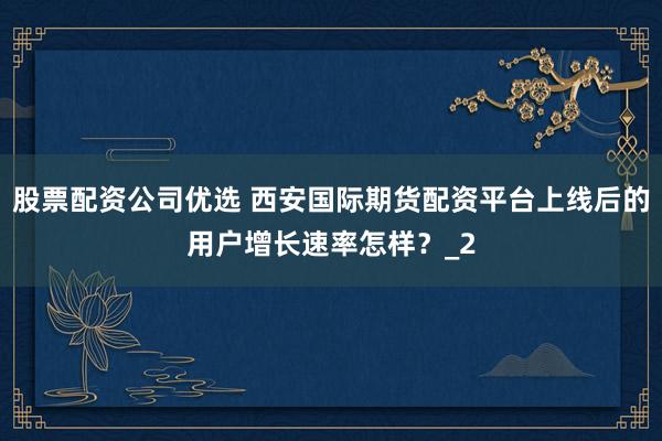 股票配资公司优选 西安国际期货配资平台上线后的用户增长速率怎样?_2
