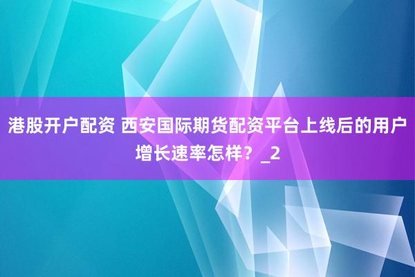 港股开户配资 西安国际期货配资平台上线后的用户增长速率怎样？_2