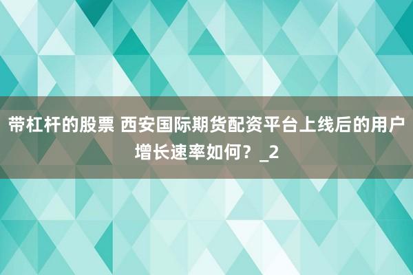 带杠杆的股票 西安国际期货配资平台上线后的用户增长速率如何？_2