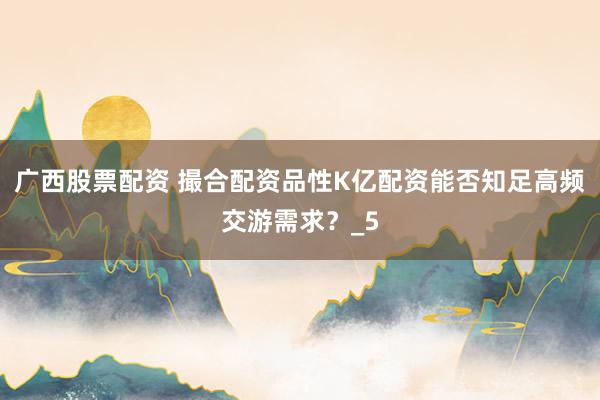 广西股票配资 撮合配资品性K亿配资能否知足高频交游需求？_5