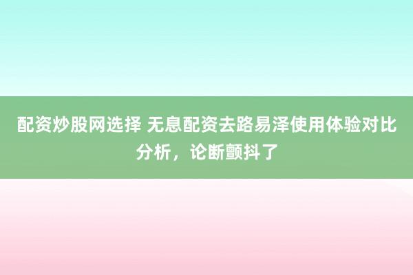 配资炒股网选择 无息配资去路易泽使用体验对比分析,论断颤抖了