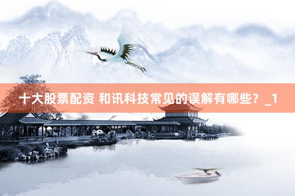 十大股票配资 和讯科技常见的误解有哪些?_1