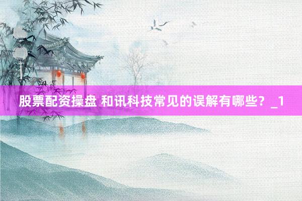 股票配资操盘 和讯科技常见的误解有哪些？_1