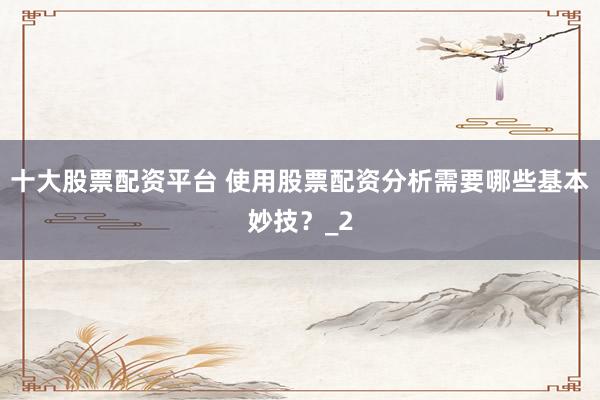 十大股票配资平台 使用股票配资分析需要哪些基本妙技？_2