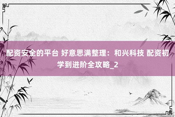 配资安全的平台 好意思满整理：和兴科技 配资初学到进阶全攻略_2