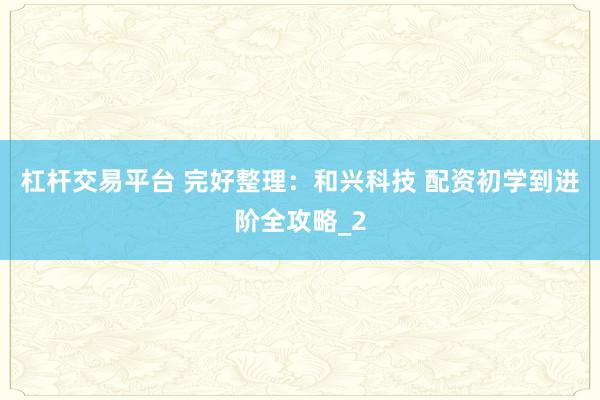 杠杆交易平台 完好整理：和兴科技 配资初学到进阶全攻略_2