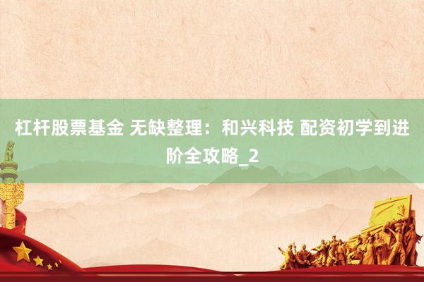 杠杆股票基金 无缺整理：和兴科技 配资初学到进阶全攻略_2