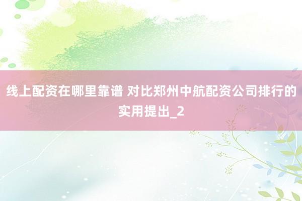 线上配资在哪里靠谱 对比郑州中航配资公司排行的实用提出_2