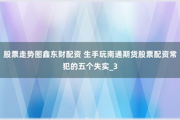 股票走势图鑫东财配资 生手玩南通期货股票配资常犯的五个失实_3