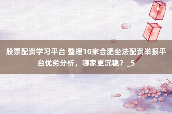 股票配资学习平台 整理10家合肥坐法配资举报平台优劣分析，哪家更沉稳？_5