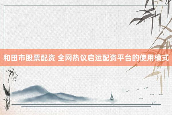 和田市股票配资 全网热议启运配资平台的使用模式