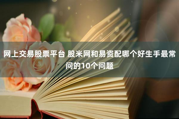 网上交易股票平台 股米网和易资配哪个好生手最常问的10个问题