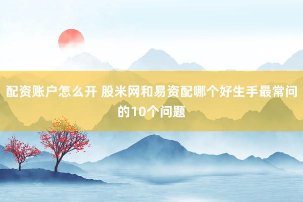 配资账户怎么开 股米网和易资配哪个好生手最常问的10个问题