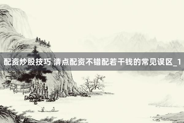 配资炒股技巧 清点配资不错配若干钱的常见误区_1