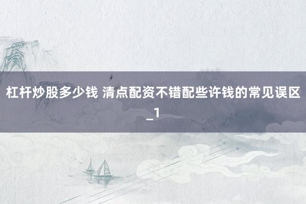 杠杆炒股多少钱 清点配资不错配些许钱的常见误区_1