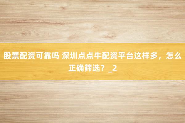 股票配资可靠吗 深圳点点牛配资平台这样多，怎么正确筛选？_2