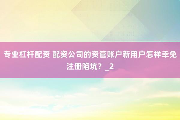 专业杠杆配资 配资公司的资管账户新用户怎样幸免注册陷坑？_2