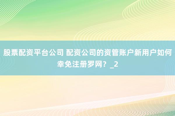 股票配资平台公司 配资公司的资管账户新用户如何幸免注册罗网？_2