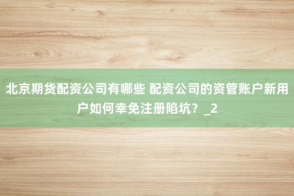 北京期货配资公司有哪些 配资公司的资管账户新用户如何幸免注册陷坑？_2