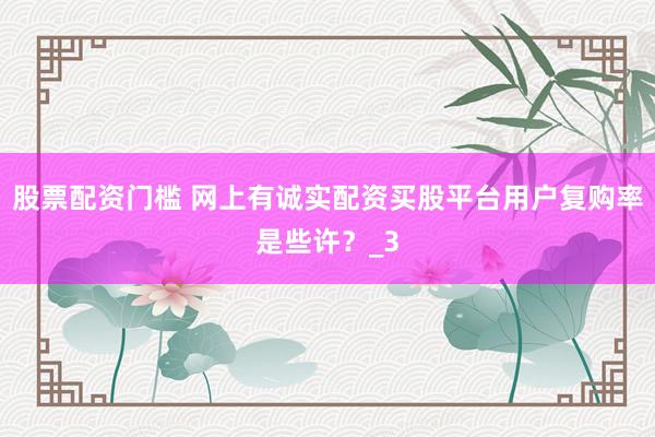 股票配资门槛 网上有诚实配资买股平台用户复购率是些许？_3
