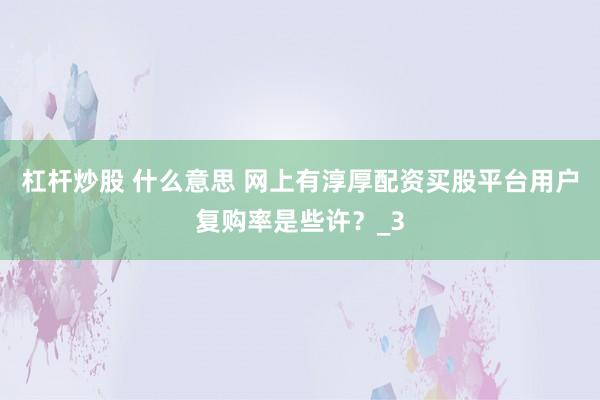 杠杆炒股 什么意思 网上有淳厚配资买股平台用户复购率是些许？_3