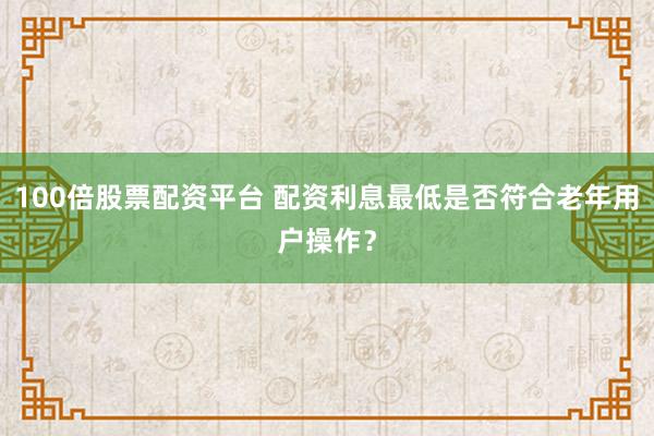 100倍股票配资平台 配资利息最低是否符合老年用户操作？