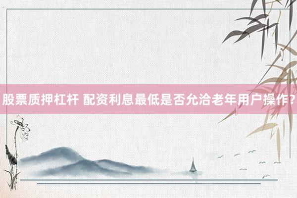 股票质押杠杆 配资利息最低是否允洽老年用户操作？