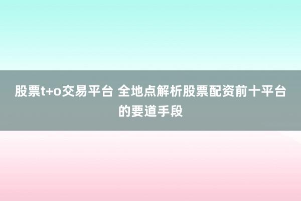 股票t+o交易平台 全地点解析股票配资前十平台的要道手段