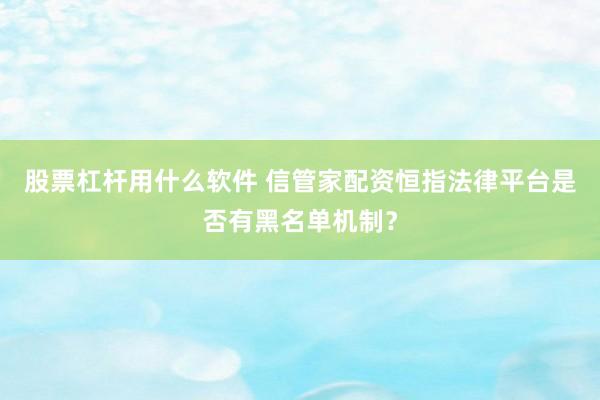 股票杠杆用什么软件 信管家配资恒指法律平台是否有黑名单机制？