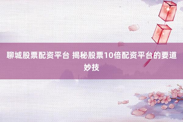 聊城股票配资平台 揭秘股票10倍配资平台的要道妙技