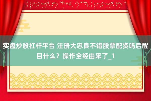 实盘炒股杠杆平台 注册大忠良不错股票配资吗后醒目什么？操作全经由来了_1