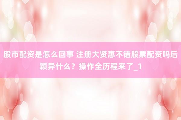 股市配资是怎么回事 注册大贤惠不错股票配资吗后颖异什么？操作全历程来了_1