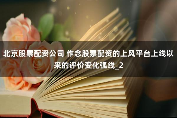 北京股票配资公司 作念股票配资的上风平台上线以来的评价变化弧线_2