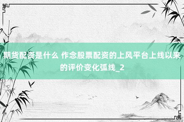期货配资是什么 作念股票配资的上风平台上线以来的评价变化弧线_2