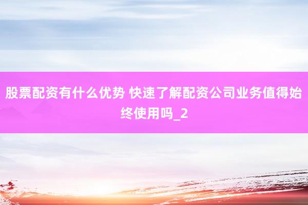 股票配资有什么优势 快速了解配资公司业务值得始终使用吗_2
