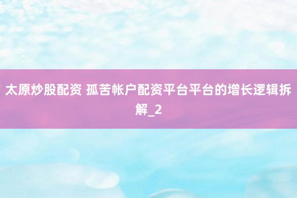 太原炒股配资 孤苦帐户配资平台平台的增长逻辑拆解_2