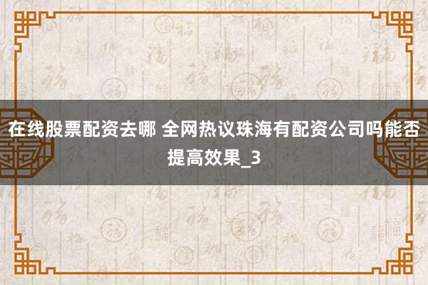 在线股票配资去哪 全网热议珠海有配资公司吗能否提高效果_3