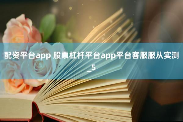 配资平台app 股票杠杆平台app平台客服服从实测_5