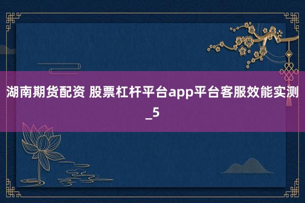 湖南期货配资 股票杠杆平台app平台客服效能实测_5