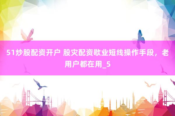 51炒股配资开户 股灾配资歇业短线操作手段，老用户都在用_5